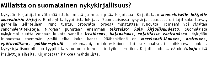 Text Box: Millaista on suomalainen nykykirjallisuus?
Nykyään kirjailijat eivät määrittele, mistä ja miten pitää kirjoittaa. Kirjoitetaan monenlaiselle lukijalle monenlaisia kirjoja. Ei ole yhtä tyypillistä lukijaa. Suomalaisessa nykykirjallisuudessa eri lajit sekoittuvat, genreillä leikitellään: runo tuntuu proosalta, proosa muistuttaa runoutta, romaani voi sisältää sanomalehtitekstejä. Nykyään puhutaan enemmän teksteistä kuin kirjallisuudesta. Suomalaista nykykirjallisuutta voidaan kuvata sanoilla irrallisuus, hajanaisuus, rajatilassa vaeltaminen. Nykyään kiinnostaa enemmän yksilö eikä koko kansa. Päähenkilönä on marginaali-ihminen, omituinen, epätavallinen, poikkeusyksilö: narkomaani, mielenvikainen tai seksuaalisesti poikkeava henkilö. Nykykirjallisuudelle on tyypillistä sitoutumattomuus tiettyihin arvoihin. Kirjallisuudessa ei ole tabuja eikä kiellettyjä aiheita. Kirjoitetaan kaikkea mahdollista.