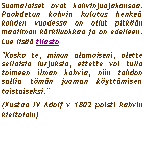 Text Box: Suomalaiset ovat kahvinjuojakansaa. Paahdetun kahvin kulutus henke kohden vuodessa on ollut pitkn maailman krkiluokkaa ja on edelleen. Lue lis tilasto"Koska te, minun alamaiseni, olette sellaisia lurjuksia, ettette voi tulla toimeen ilman kahvia, niin tahdon sallia tmn juoman kyttmisen toistaiseksi." (Kustaa IV Adolf v 1802 poisti kahvin kieltolain)