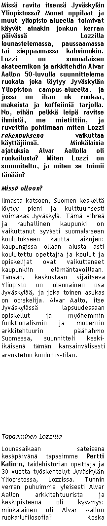 Text Box: Miss� ravita itsens� Jyv�skyl�n Yliopistossa? Monet oppilaat ja muut yliopisto-alueella toimivat k�yv�t ainakin jonkun kerran p�iv�ss� Lozzilla lounastelemassa, paussaamassa tai sieppaamassa kahvimukin. Lozzi on suomalaisen akateemikon ja arkkitehdin Alvar Aallon 50-luvulla suunnittelema ruokala joka l�ytyy Jyv�skyl�n Yliopiston campus-alueelta, ja jossa on ihan ok ruokaa, makeista ja koffeiini� tarjolla. No, eih�n pelkk� leip� ravitse ihmist�, me mietittiin, ja ruvettiin pohtimaan miten Lozzi rakennuksena vaikuttaa k�ytt�jiins�. Mink�laisia ajatuksia Alvar Aallolla oli ruokailusta? Miten Lozzi on suunniteltu, ja miten se toimii t�n��n? Miss� ollaan?Ilmasta katsoen, Suomen keskelt� l�ytyy pieni ja kulttuurisesti voimakas Jyv�skyl�. T�m� vihre� ja rauhallinen kaupunki on vaikuttanut syv�sti suomalaiseen koulutukseen kautta aikojen: kaupungissa ollaan alusta asti koulutettu opettajia ja koulut ja opiskelijat ovat vaikuttaneet kaupunkiin el�m�ntavoillaan. T�n��n, keskustaan sijaitseva Yliopisto on olennainen osa Jyv�skyl��, ja joka toinen asukas on opiskelija. Alvar Aalto, itse Jyv�skyl�ss� lapsuudessaan opiskellut ja my�hemmin funktionalismin ja modernin arkkitehtuurin p��hahmo Suomessa, suunnitteli keski-ik�isen� t�m�n kansainv�lisesti arvostetun koulutus-tilan.Tapaaminen LozzillaLounasaikaan sateisena kes�p�iv�n� tapasimme Pertti Kalinin, taidehistorian opettaja ja 30 vuotta ty�skentelyt Jyv�skyl�n Yliopistossa, Lozzissa. Tunnin verran puhuimme yleisesti Alvar Aallon arkkitehtuurista ja keskipisteen� oli kysymys: mink�lainen oli Alvar Aallon ruokailufilosofia? Koska 