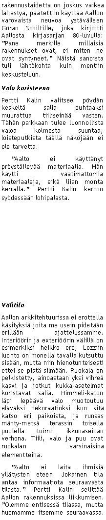Text Box: rakennustaidetta on joskus vaikea l�hesty�, p��tettiin k�ytt�� Aallon varovaista neuvoa yst�v�lleen G�ran Schiltille, joka kirjoitti Aallosta kirjasarjan 80-luvulla: �Pane merkille millaisia rakennukset ovat, ei miten ne ovat syntyneet.� N�ist� sanoista tuli l�ht�kohta kuin mentiin keskusteluun.Valo koristeenaPertti Kalin valitsee p�yd�n keskelt� salia puhtaaksi muurattua tiilisein�� vasten. T�h�n paikkaan tulee luonnollista valoa kolmesta suuntaa, loisteputkista t��ll� n�k�j��n ei ole tarvetta.     �Aalto ei k�ytt�nyt pr�yst�ilev�� materiaalia. H�n k�ytti vaatimattomia materiaaleja, eik� liian monta kerralla.� Pertti Kalin kertoo sy�dess��n lohipalasta. V�litila Aallon arkkitehtuurissa ei erottella k�sityksi� joita me usein pidet��n erill��n ajattelussamme. Interi��rin ja exteri��rin v�lill� on esimerkiksi heikko ero; Lozziin luonto on monella tavalla kutsuttu sis��n, mutta niin hienotunteisesti ettei se pist� silm��n. Ruokala on pelkistetty, ainoastaan yksi vihre� kasvi ja jotkut kukka-asetelmat koristavat salia. Himmeli-katon l�pi lep��v� valo muotoutuu el�v�ksi dekoraatioksi kun sit� katso eri paikoista, ja runsas m�nty-mets� terassin toisella puolella toimii ikkunasein�n verhona. Tiili, valo ja puu ovat ruokalan varsinaisina elementtein�.     �Aalto ei laita ihmisi� yll�tysten eteen. Jokainen tila antaa informaatiota seuraavasta tilasta.� Pertti Kalin selitt�� Aallon rakennuksissa liikkumisen. �Olemme entisess� tilassa, mutta huomamme itsemme seuraavassa. 