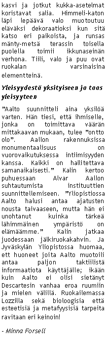 Text Box: kasvi ja jotkut kukka-asetelmat koristavat salia. Himmeli-katon l�pi lep��v� valo muotoutuu el�v�ksi dekoraatioksi kun sit� katso eri paikoista, ja runsas m�nty-mets� terassin toisella puolella toimii ikkunasein�n verhona. Tiili, valo ja puu ovat ruokalan varsinaisina elementtein�.Yleisyydest� yksityiseen ja taas yleisyyteen �Aalto suunnitteli aina yksil�� varten. H�n tiesi, ett� ihmiselle, jonka on toimittava v��r�n mittakaavan mukaan, tulee �ontto olo�. Aallon rakennuksissa monumentaalisuus on vuorovaikutuksessa intiimisyyden kanssa. Kaikki on hallitettava samanaikaisesti.� Kalin kertoo puhuessaan Alvar Aallon suhtautumista instituuttien suunnittellemiseen. �Yliopistiossa Aalto halusi antaa ajatusten nousta taivaaseen, mutta h�n ei unohtanut kuinka t�rke� l�himm�inen ymp�rist� on el�m��mme.� Kalin jatkaa juodessaan j�lkiruokakahvin. Ja Jyv�skyl�n Yliopistossa huomaa, ett huoneet joita Aalto muotoili antaa paljon taktiilist� informaatiota k�ytt�j�lle; ik��n kuin Aalto ei olisi siet�nyt Descartesin vanhaa eroa ruumiin ja mielen v�lill�. Ruokailemassa Lozzilla sek� bioloogisia ett� esteetisi� ja metafyysisi� tarpeita ravitaan eri keinoin! - Minna Forsell