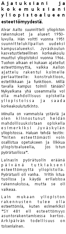 Text Box: Ajatuksiani ja kokemuksiani yliopistoalueen esteett�myydest�.Alvar Aalto suunnitteli yliopiston rakennukset ja alueet 1950-luvulla. H�n voitti vuonna 1951 suunnittelukilpailun uudeksi kampusalueeksi. Jyv�skoulun kasvatustieteellinen korkeakoulu muuttui yliopistoksi vuonna 1966.  Tuohon aikaan ei kukaan ajatellut esteett�myytt�, vaikka Aallon ajattelu rakentui kolmelle periaatteelle: konstruktioon, estetiikkaan ja funktioon. Mill� tavalla kampus toimii t�n��n? Nykyaikana yh� useammalla voi olla mahdollisuus opiskella yliopistoissa ja saada korkeakoulututkinto.Minulla on vammaisia yst�vi� ja olen kiinnostunut heid�n mahdollisuuksistaan opiskella esimerkiksi Jyv�skyl�n yliopistossa. Haluan tehd� testin: �miten esteett�m�sti voin osallistua opetukseen ja liikkua yliopistoalueella,  jos istun py�r�tuolissa�.Lainasin py�r�tuolin er��n� p�iv�n� tutkiakseni esteett�myytt� yliopistolla. Py�r�tuoli oli vanha.  Yritin istua tuolissa ja k�yd� erilaisissa rakennuksissa, mutta se oli vaikeaa.Lain mukaan yliopiston rakennusten tulee olla esteett�mi�, kuten esimerkiksi �SY 481 eli esteett�myys asuntorakentamisessa kertoo. Arkip�iv�n todellisuus on toisenlainen. 