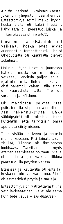 Text Box: Aloitin retkeni C-rakennuksesta, joka on yliopiston p��rakennus. Esteett�myys toimi melko hyvin, koska siell� oli kaksi hissi� , kahvilassa oli py�r�tuoliluiska ja 1. kerroksessa oli inva-WC.Ulosmeno ja sis��ntulo oli vaikeaa, koska ovet eiv�t auenneet automaattisesti. Lis�ksi ulkopuolella oli kaikkialla pienet askelmat.Halusin k�yd� Lozzilla juomassa kahvia, mutta se oli hirve�n vaikeaa, Tarvitsin paljon apua.. Ajattelin ett� Ilokivien kahvila olisi parempi. V�h�n, sill� sinne oli vaarallista tulla. Tie oli sorainen ja m�kinen.Oli mahdoton selvit� itse py�r�tuolilla ylipiston alueella ja sen rakennuksissa. Ehk� s�hk�py�r�tuoli toimisi. Uskon kuitenkin, ett� tarvitsisin omaa apulaista siirtymiseen. Tulin sis��n Ilokiveen ja halusin menn� vessaan. Piti lainata avain tiskilt�, Tilanne oli ihmisarvoa loukkaava. Tarvitsin apua my�s aterian saamisessa p�yt��n. Siell� oli ahdasta ja vaikea liikkua py�r�tuolilla p�ytien v�liss�.Eteisiss� ja k�yt�vill� oli esteit�, koska ne toimivat varastona. Siell� oli esimerkiksi p�yti� ja tuoleja. Esteett�myys on valitettavasti yh� vain lakis��teinen. Se ei ole sama kuin todellisuus.� Liv Andersen  