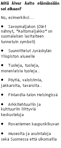 Text Box: Mit� Alvar Aalto el�m�ss��n sai aikaan?No, esimerkiksi�.Savoymaljakon (Olet n�hnyt, �Aaltomaljakko� on suomalaisen lasitaiteen tunnetuin symboli)Suunnittelut Jyv�skyl�n Yliopiston alueelleTuoleja, tuoleja, monenlaisia tuoleja�P�yti�, valoisimia, jakkaroita, tavaroita�Finlandia-talon Helsingiss�Arkkitehtuuriin ja kulttuuriin liittyvi� keskustelujaRovaniemen kaupunkikuvanMuseoita ja asuintaloja sek� Suomessa ett� ulkomailla