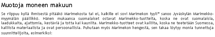 Text Box: Muotoja moneen makuunSe riippuu kyll ihmisest pitk Marimekosta tai ei, kaikille ei sovi Marimekon tyyli sanoo Jyvskyln Marimekko-myymln pllikk. Hnen mukaansa suomalaiset ostavat Marimekko-tuotteita, koska ne ovat suomalaisia, laadukkaita, ajattomia, kestvi ja totta kai kauniita. Marimekko-tuotteet ovat kalliita, koska ne teetetn Suomessa, kalliista materiaalista ja ovat persoonallisia. Puhutaan mys Marimekon hengest, sen takaa lytyy monia tunnettuja suunnittelijoita, esimerkiksi: