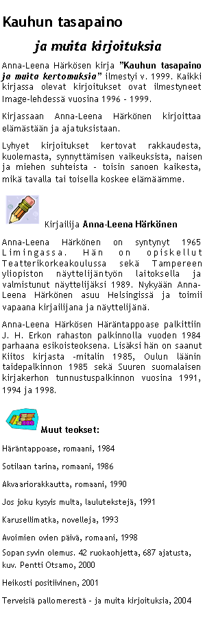 Text Box: Kauhun tasapaino
ja muita kirjoituksia
Anna-Leena Härkösen kirja ”Kauhun tasapaino ja muita kertomuksia” ilmestyi v. 1999. Kaikki kirjassa olevat kirjoitukset ovat ilmestyneet Image-lehdessä vuosina 1996 – 1999.
Kirjassaan Anna-Leena Härkönen kirjoittaa elämästään ja ajatuksistaan.
Lyhyet kirjoitukset kertovat rakkaudesta, kuolemasta, synnyttämisen vaikeuksista, naisen ja miehen suhteista – toisin sanoen kaikesta, mikä tavalla tai toisella koskee elämäämme.
 Kirjailija Anna-Leena Härkönen
Anna-Leena Härkönen on syntynyt 1965 Limingassa. Hän on opiskellut Teatterikorkeakoulussa sekä Tampereen yliopiston näyttelijäntyön laitoksella ja valmistunut näyttelijäksi 1989. Nykyään Anna-Leena Härkönen asuu Helsingissä ja toimii vapaana kirjailijana ja näyttelijänä.
Anna-Leena Härkösen Häräntappoase palkittiin J. H. Erkon rahaston palkinnolla vuoden 1984 parhaana esikoisteoksena. Lisäksi hän on saanut Kiitos kirjasta -mitalin 1985, Oulun läänin taidepalkinnon 1985 sekä Suuren suomalaisen kirjakerhon tunnustuspalkinnon vuosina 1991, 1994 ja 1998.
Muut teokset:
Häräntappoase, romaani, 1984
Sotilaan tarina, romaani, 1986
Akvaariorakkautta, romaani, 1990
Jos joku kysyis multa, laulutekstejä, 1991
Karusellimatka, novelleja, 1993
Avoimien ovien päivä, romaani, 1998
Sopan syvin olemus. 42 ruokaohjetta, 687 ajatusta, kuv. Pentti Otsamo, 2000
Heikosti positiivinen, 2001
Terveisiä pallomerestä – ja muita kirjoituksia, 2004