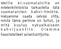 Text Box: Meille ei-suomalaisille on mielenkiintoista tarkastella tt suomalaisten kahvi-ilmit. Haluamme saada selv siit, mist tm perinne on tullut, ja mit kuuluu nykyaikaiseen kahvijuontiin. Olemme haastatelleet asiantuntijoita. 